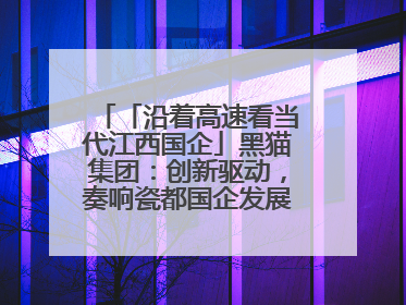 「沿着高速看当代江西国企」黑猫集团：创新驱动，奏响瓷都国企发展新乐章