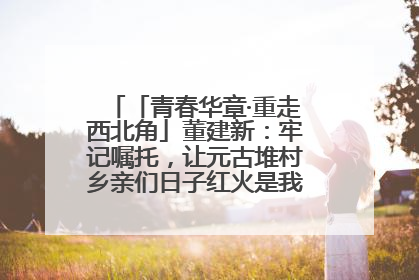 「青春华章·重走西北角」董建新：牢记嘱托，让元古堆村乡亲们日子红火是我最大动力！