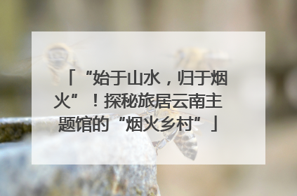 “始于山水，归于烟火”！探秘旅居云南主题馆的“烟火乡村”
