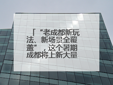 “老成都新玩法、新场景全覆盖”，这个暑期成都将上新大量新兴文旅场景