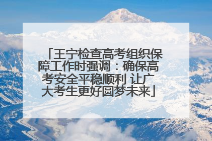 王宁检查高考组织保障工作时强调：确保高考安全平稳顺利 让广大考生更好圆梦未来