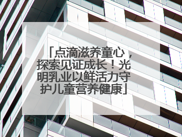 点滴滋养童心，探索见证成长！光明乳业以鲜活力守护儿童营养健康