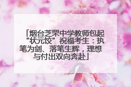 烟台芝罘中学教师包起“状元饺”祝福考生：执笔为剑、落笔生辉，理想与付出双向奔赴