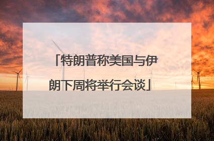 特朗普称美国与伊朗下周将举行会谈