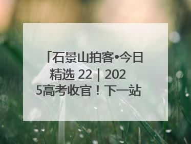 石景山拍客•今日精选 22｜2025高考收官！下一站，向未来！