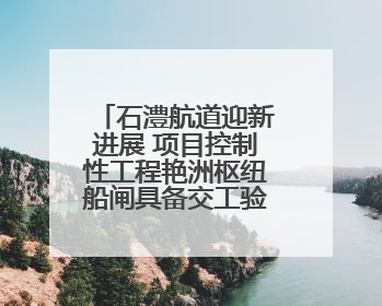 石澧航道迎新进展 项目控制性工程艳洲枢纽船闸具备交工验收条件