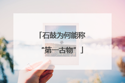 石鼓为何能称“第一古物”