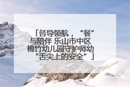 督导领航，“餐”与陪伴 乐山市中区棉竹幼儿园守护师幼“舌尖上的安全”