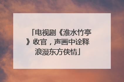 电视剧《淮水竹亭》收官，声画中诠释浪漫东方侠情