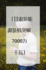 甘肃新能源装机突破7000万千瓦