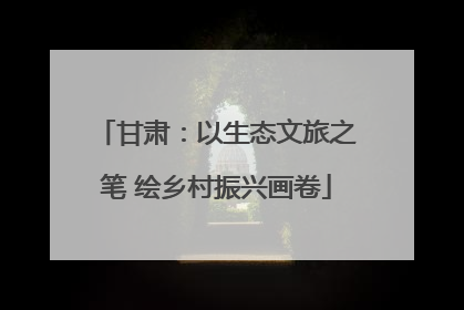 甘肃：以生态文旅之笔 绘乡村振兴画卷
