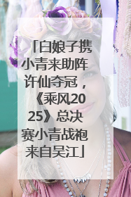 白娘子携小青来助阵许仙夺冠，《乘风2025》总决赛小青战袍来自吴江