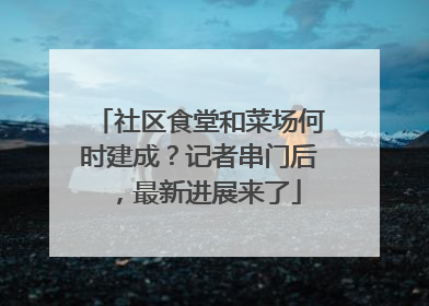 社区食堂和菜场何时建成？记者串门后，最新进展来了