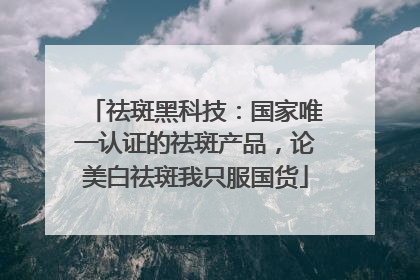 祛斑黑科技：国家唯一认证的祛斑产品，论美白祛斑我只服国货