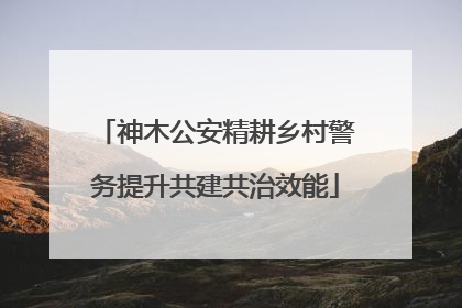 神木公安精耕乡村警务提升共建共治效能
