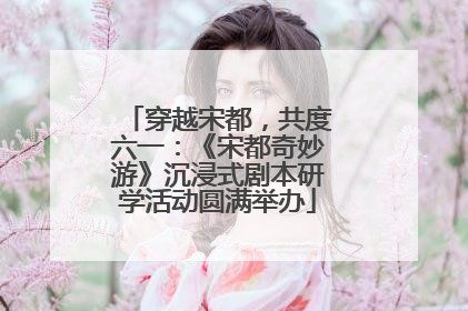 穿越宋都，共度六一：《宋都奇妙游》沉浸式剧本研学活动圆满举办