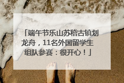 端午节乐山苏稽古镇划龙舟，11名外国留学生组队参赛：很开心！