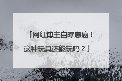 网红博主自曝患癌！这种玩具还能玩吗？