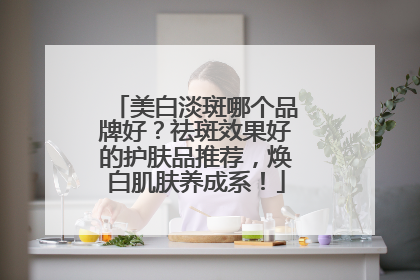 美白淡斑哪个品牌好？祛斑效果好的护肤品推荐，焕白肌肤养成系！