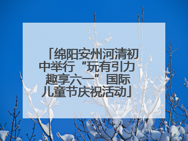 绵阳安州河清初中举行“玩有引力 趣享六一”国际儿童节庆祝活动