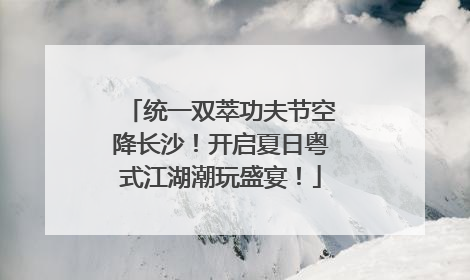 统一双萃功夫节空降长沙！开启夏日粤式江湖潮玩盛宴！