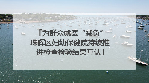 为群众就医“减负” 珠晖区妇幼保健院持续推进检查检验结果互认