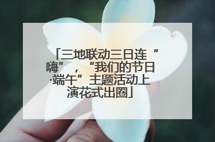 三地联动三日连“嗨”，“我们的节日·端午”主题活动上演花式出圈