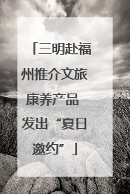 三明赴福州推介文旅康养产品 发出“夏日邀约”