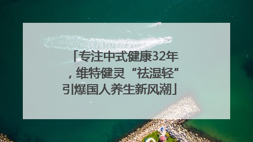 专注中式健康32年，维特健灵“祛湿轻”引爆国人养生新风潮