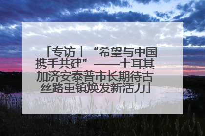 专访丨“希望与中国携手共建”——土耳其加济安泰普市长期待古丝路重镇焕发新活力