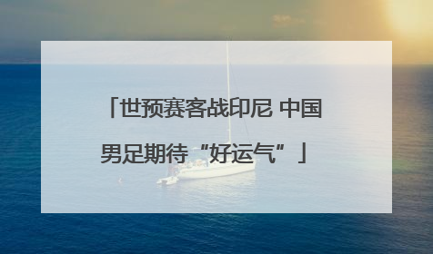 世预赛客战印尼 中国男足期待“好运气”