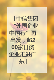 中信集团“外国企业中国行”再出发，超200家日资企业走进广东
