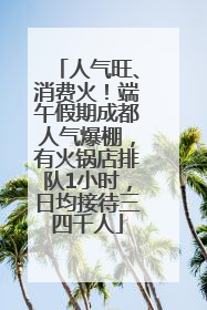 人气旺、消费火！端午假期成都人气爆棚，有火锅店排队1小时，日均接待三四千人