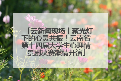 云新闻现场丨聚光灯下的心灵共振！云南省第十四届大学生心理情景剧决赛燃情开演