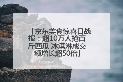 京东美食惊喜日战报：超10万人抢百斤西瓜 冰淇淋成交额增长超50倍
