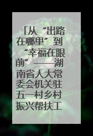 从“出路在哪里”到“幸福在眼前”——湖南省人大常委会机关驻五一村乡村振兴帮扶工作队书写振兴答卷