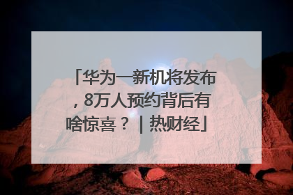 华为一新机将发布，8万人预约背后有啥惊喜？｜热财经
