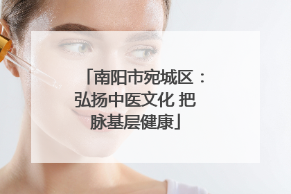南阳市宛城区：弘扬中医文化 把脉基层健康