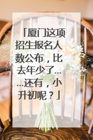 厦门这项招生报名人数公布，比去年少了……还有，小升初呢？