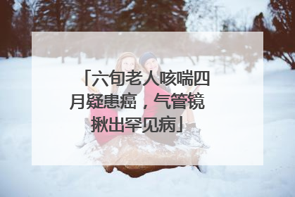 六旬老人咳喘四月疑患癌，气管镜揪出罕见病