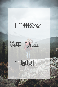 兰州公安筑牢“无毒”堤坝