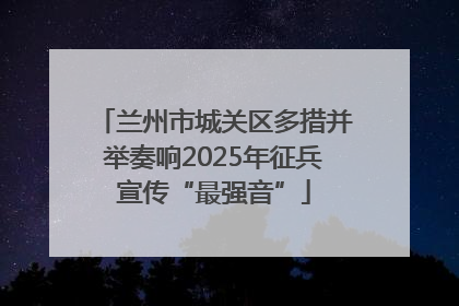 兰州市城关区多措并举奏响2025年征兵宣传“最强音”