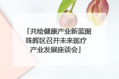共绘健康产业新蓝图 珠晖区召开未来医疗产业发展座谈会