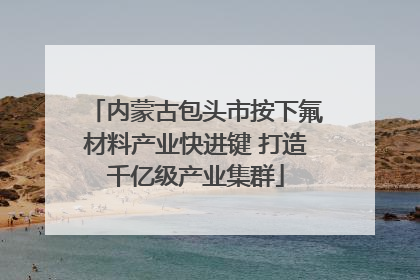 内蒙古包头市按下氟材料产业快进键 打造千亿级产业集群