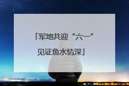 军地共迎“六一” 见证鱼水情深