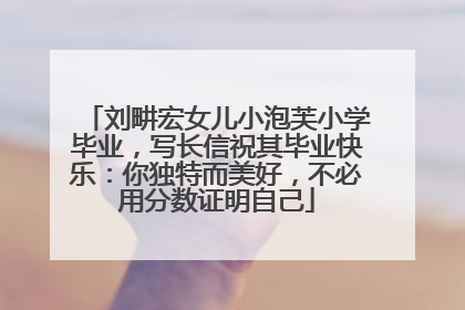 刘畊宏女儿小泡芙小学毕业，写长信祝其毕业快乐：你独特而美好，不必用分数证明自己