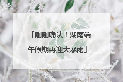 刚刚确认！湖南端午假期再迎大暴雨