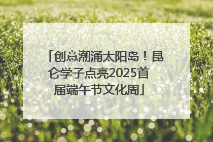创意潮涌太阳岛！昆仑学子点亮2025首届端午节文化周