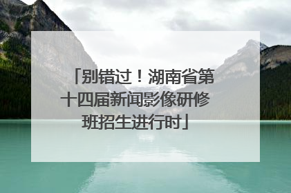 别错过！湖南省第十四届新闻影像研修班招生进行时