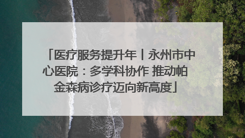 医疗服务提升年丨永州市中心医院：多学科协作 推动帕金森病诊疗迈向新高度